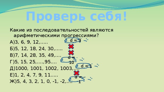 Проверь себя! Какие из последовательностей являются арифметическими прогрессиями? А)3, 6, 9, 12,….. Б)5, 12, 18, 24, 30,….. В)7, 14, 28, 35, 49,…. Г)5, 15, 25,….,95…. Д)1000, 1001, 1002, 1003,…. Е)1, 2, 4, 7, 9, 11….. Ж)5, 4, 3, 2, 1, 0, -1, -2,…. d = 3 d = 10 d = 1 d = - 1 