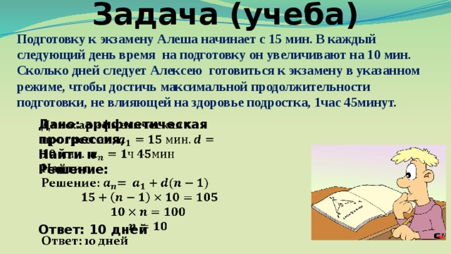 Задача (учеба) Подготовку к экзамену Алеша начинает с 15 мин. В каждый следующий день время на подготовку он увеличивают на 10 мин. Сколько дней следует Алексею готовиться к экзамену в указанном режиме, чтобы достичь максимальной продолжительности подготовки, не влияющей на здоровье подростка, 1час 45минут. Дано: арифметическая прогрессия,   Найти n Решение:    Ответ: 10 дней 