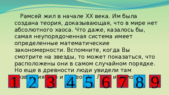  Рамсей жил в начале ХХ века. Им была создана теория, доказывающая, что в мире нет абсолютного хаоса. Что даже, казалось бы, самая неупорядоченная система имеет определенные математические закономерности. Вспомните, когда Вы смотрите на звезды, то может показаться, что расположены они в самом случайном порядке. Но еще в древности люди увидели там созвездия Рыб и Касеопеи, Льва и Ориона. 2 8 4 7 3 5 9 6 1 