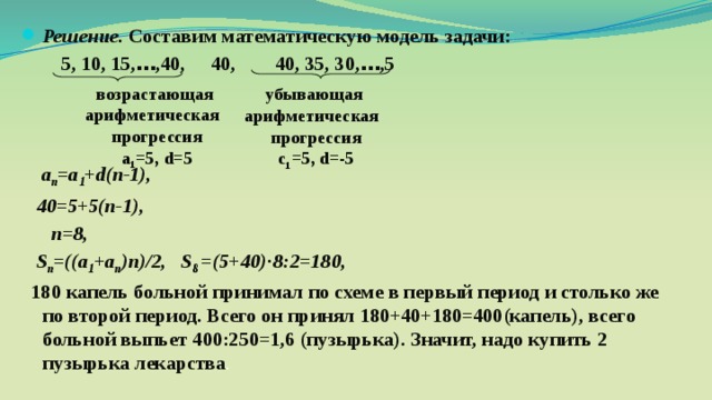 Решение. Составим математическую модель задачи:  5, 10, 15, … ,40, 40, 40, 35, 30, … ,5     а п =а 1 + d(n-1),  40=5+5(п-1),  п=8,  S п =((a 1 +a п )n)/2, S 8 =(5+40)·8:2=180,  180 капель  больной принимал по схеме в первый период и столько же по второй период. Всего он принял 180+40+180=400(капель), всего больной выпьет 400:250=1,6 (пузырька). Значит, надо купить 2 пузырька лекарства . возрастающая арифметическая прогрессия а 1 =5, d=5 убывающая арифметическая прогрессия с 1 =5, d=-5 