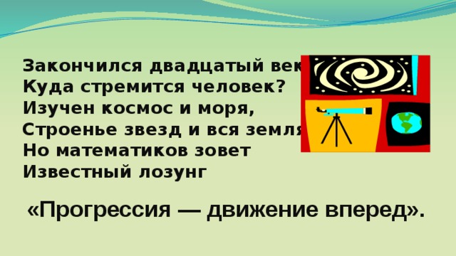 Закончился двадцатый век. Куда стремится человек? Изучен космос и моря, Строенье звезд и вся земля. Но математиков зовет Известный лозунг «Прогрессия — движение вперед». 