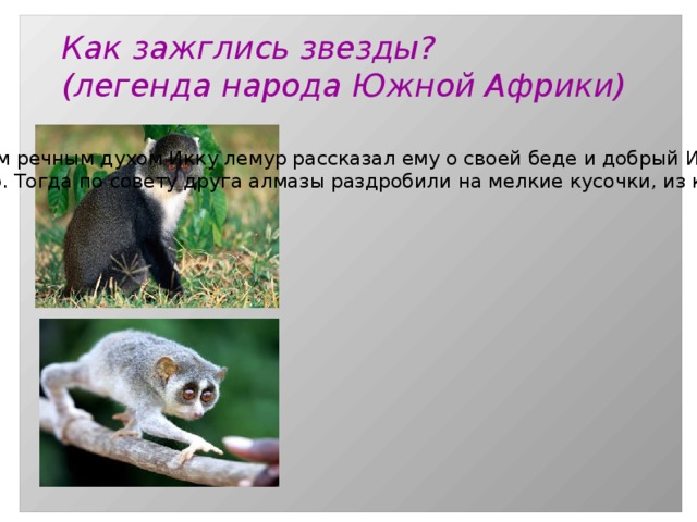 Как зажглись звезды? (легенда народа Южной Африки) У одного из героев этой легенды — лемура — умерла родственница. Ему нечем было оплатить поминки. При встрече с четырехглазым речным духом Икку лемур рассказал ему о своей беде и добрый Икку подарил ему два своих алмазных глаза. Но алмазы были большими и продать их было невозможно. Тогда по совету друга алмазы раздробили на мелкие кусочки, из которых образовались звезды и Луна. 