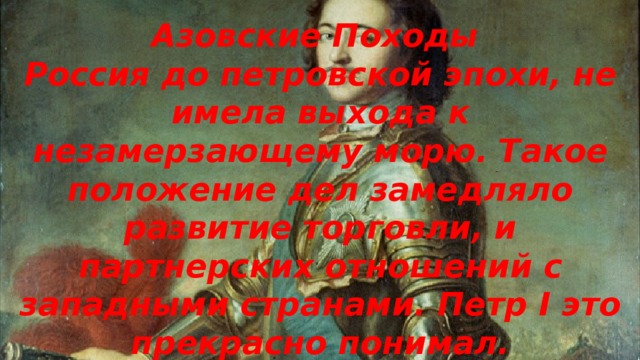 Азовские Походы Россия до петровской эпохи, не имела выхода к незамерзающему морю. Такое положение дел замедляло развитие торговли, и партнерских отношений с западными странами. Петр I это прекрасно понимал. 