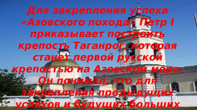 Для закрепления успеха «Азовского похода» Петр I приказывает построить крепость Таганрог, которая станет первой русской крепостью на Азовском море. Он понимал, что для закрепления предыдущих успехов и будущих больших побед, России необходимо сильно увеличить численность флота 