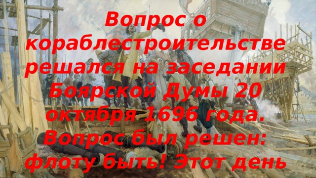 Вопрос о кораблестроительстве решался на заседании Боярской Думы 20 октября 1696 года. Вопрос был решен: флоту быть! Этот день считается днем рождения Российского флота. 