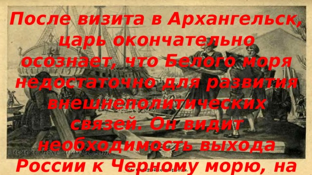 После визита в Архангельск, царь окончательно осознает, что Белого моря недостаточно для развития внешнеполитических связей. Он видит необходимость выхода России к Черному морю, на котором господствует Османская Империя. 