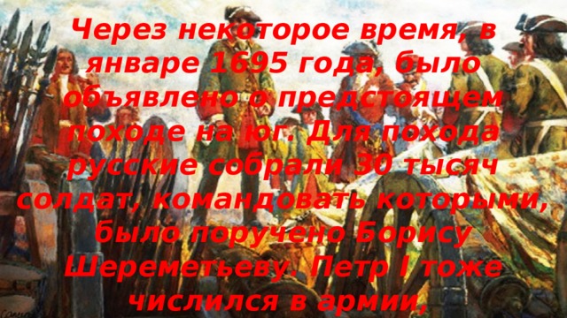 Через некоторое время, в январе 1695 года, было объявлено о предстоящем походе на юг. Для похода русские собрали 30 тысяч солдат, командовать которыми, было поручено Борису Шереметьеву. Петр I тоже числился в армии, бомбардиром. 