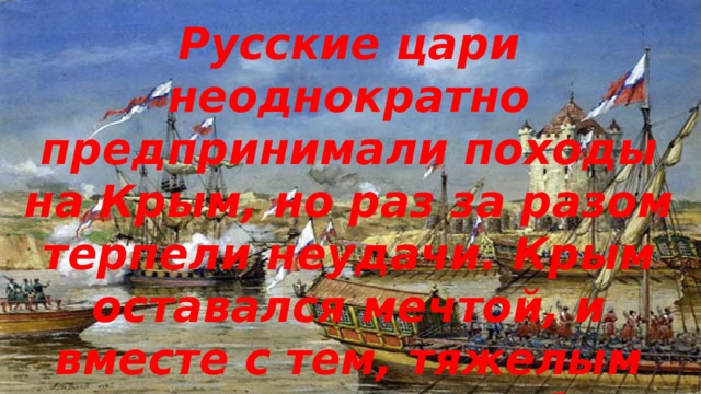 Русские цари неоднократно предпринимали походы на Крым, но раз за разом терпели неудачи. Крым оставался мечтой, и вместе с тем, тяжелым напоминанием о слабости России. 