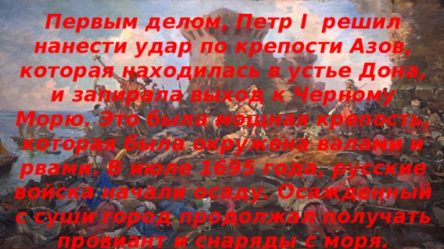 Первым делом, Петр I решил нанести удар по крепости Азов, которая находилась в устье Дона, и запирала выход к Черному Морю. Это была мощная крепость, которая была окружена валами и рвами. В июле 1695 года, русские войска начали осаду. Осажденный с суши город продолжал получать провиант и снаряды с моря. 