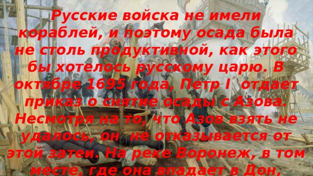 Русские войска не имели кораблей, и поэтому осада была не столь продуктивной, как этого бы хотелось русскому царю. В октябре 1695 года, Петр I отдает приказ о снятие осады с Азова. Несмотря на то, что Азов взять не удалось, он не отказывается от этой затеи. На реке Воронеж, в том месте, где она впадает в Дон, государь приказывает начать строить боевые суда. 