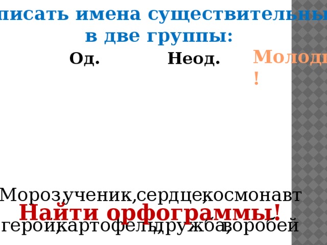 Записать имена существительные в две группы: Молодцы! Од.      Неод. Мороз, сердце, ученик, космонавт Найти орфограммы! дружба, картофель, воробей герой, 