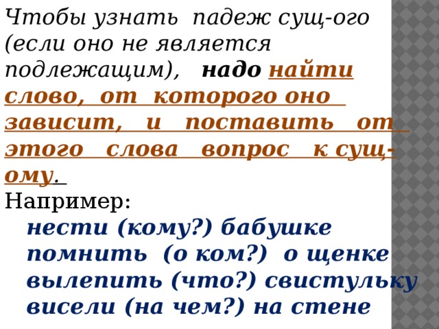 Чтобы узнать падеж сущ-ого (если оно не является подлежащим), надо  найти слово, от которого оно зависит, и поставить от этого слова вопрос к сущ-ому . Например:  нести (кому?) бабушке  помнить (о ком?) о щенке  вылепить (что?) свистульку  висели (на чем?) на стене 