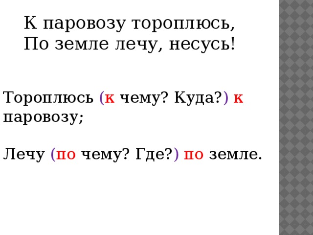 К паровозу тороплюсь,  По земле лечу, несусь! Тороплюсь ( к чему? Куда? )  к паровозу; Лечу ( по чему? Где? )  по земле. 