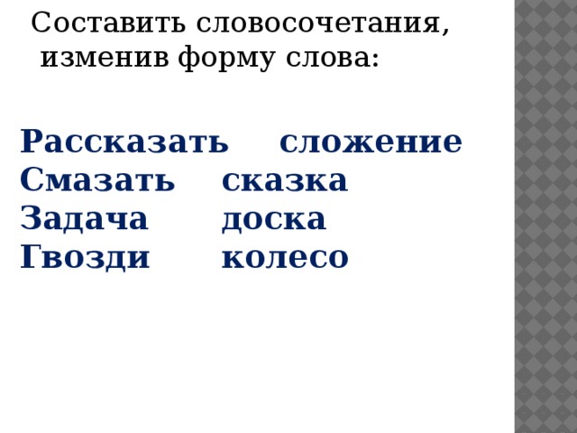 Составить словосочетания,  изменив форму слова: Рассказать   сложение Смазать   сказка Задача    доска  Гвозди    колесо 