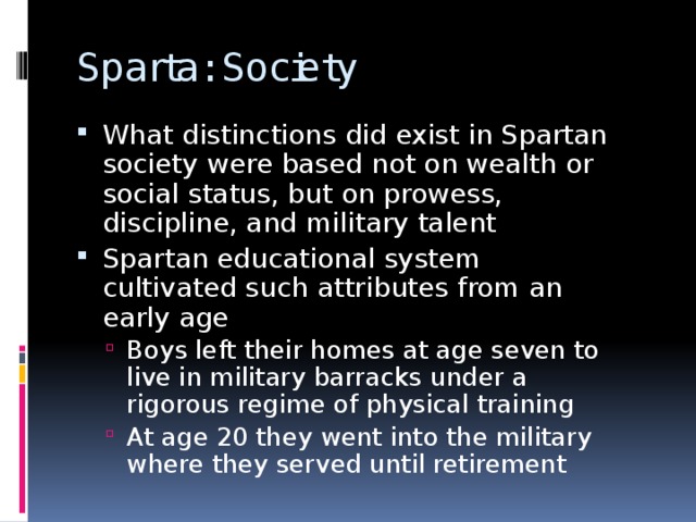 Sparta: Society What distinctions did exist in Spartan society were based not on wealth or social status, but on prowess, discipline, and military talent Spartan educational system cultivated such attributes from an early age Boys left their homes at age seven to live in military barracks under a rigorous regime of physical training At age 20 they went into the military where they served until retirement Boys left their homes at age seven to live in military barracks under a rigorous regime of physical training At age 20 they went into the military where they served until retirement