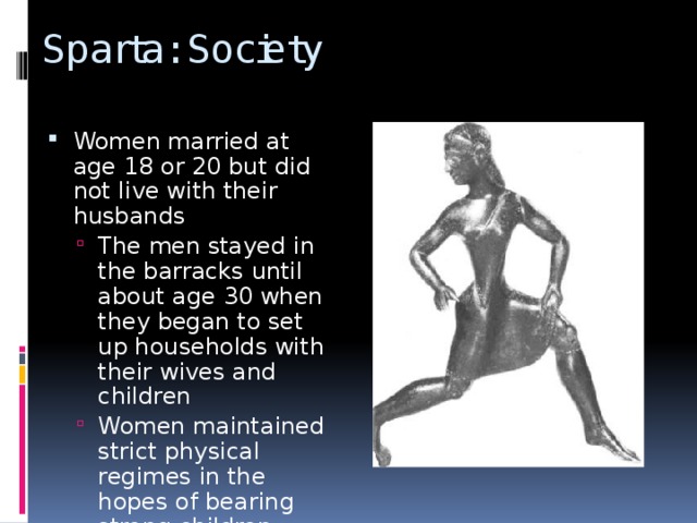 Sparta: Society Women married at age 18 or 20 but did not live with their husbands The men stayed in the barracks until about age 30 when they began to set up households with their wives and children Women maintained strict physical regimes in the hopes of bearing strong children The men stayed in the barracks until about age 30 when they began to set up households with their wives and children Women maintained strict physical regimes in the hopes of bearing strong children