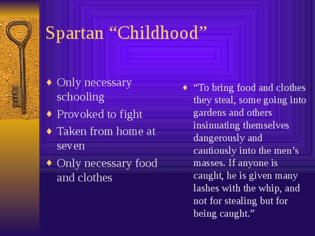 Spartan “Childhood” “ To bring food and clothes they steal, some going into gardens and others insinuating themselves dangerously and cautiously into the men’s masses. If anyone is caught, he is given many lashes with the whip, and not for stealing but for being caught.” Only necessary schooling Provoked to fight Taken from home at seven Only necessary food and clothes