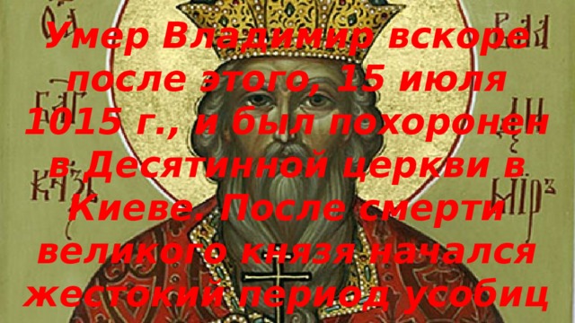 Умер Владимир вскоре после этого, 15 июля 1015 г., и был похоронен в Десятинной церкви в Киеве. После смерти великого князя начался жестокий период усобиц между его сыновьями. 