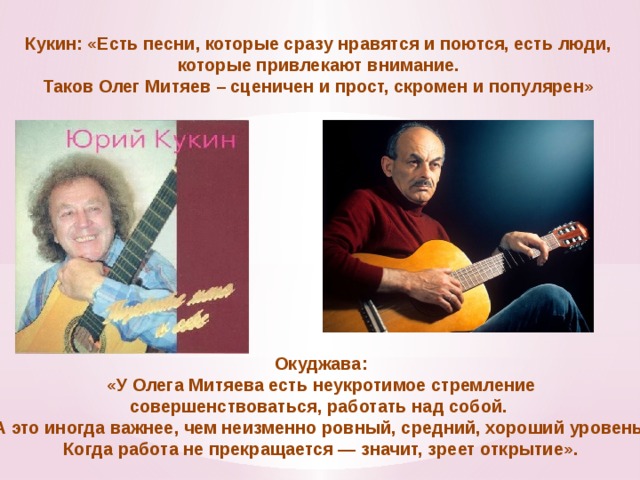 Кукин: «Есть песни, которые сразу нравятся и поются, есть люди, которые привлекают внимание. Таков Олег Митяев – сценичен и прост, скромен и популярен» Окуджава: «У Олега Митяева есть неукротимое стремление совершенствоваться, работать над собой. А это иногда важнее, чем неизменно ровный, средний, хороший уровень. Когда работа не прекращается — значит, зреет открытие».