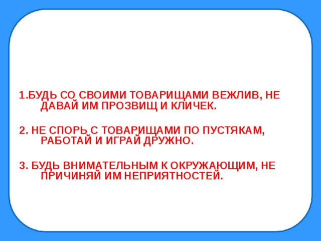   1.БУДЬ СО СВОИМИ ТОВАРИЩАМИ ВЕЖЛИВ, НЕ ДАВАЙ ИМ ПРОЗВИЩ И КЛИЧЕК.  2. НЕ СПОРЬ С ТОВАРИЩАМИ ПО ПУСТЯКАМ, РАБОТАЙ И ИГРАЙ ДРУЖНО.  3. БУДЬ ВНИМАТЕЛЬНЫМ К ОКРУЖАЮЩИМ, НЕ ПРИЧИНЯЙ ИМ НЕПРИЯТНОСТЕЙ. 