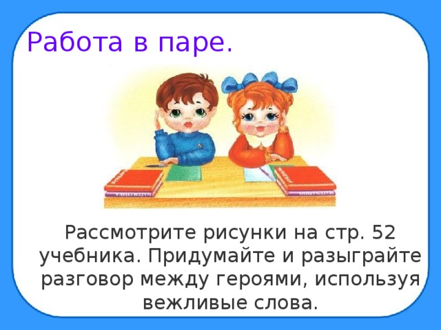 Работа в паре.  Рассмотрите рисунки на стр. 52 учебника. Придумайте и разыграйте разговор между героями, используя вежливые слова. 