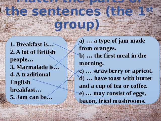 Match the parts of the sentences (the 1 st group) 1. Breakfast is… a) … a type of jam made from oranges. 2. A lot of British people… b) … the first meal in the morning. 3. Marmalade is… c) … strawberry or apricot. 4. A traditional English breakfast… d) … have toast with butter and a cup of tea or coffee. 5. Jam can be… e) … may consist of eggs, bacon, fried mushrooms.