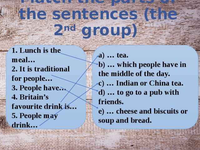 Match the parts of the sentences (the 2 nd group) 1. Lunch is the meal… a) … tea. 2. It is traditional for people… b) … which people have in the middle of the day. 3. People have… c) … Indian or China tea. 4. Britain’s favourite drink is… d) … to go to a pub with friends. 5. People may drink… e) … cheese and biscuits or soup and bread.