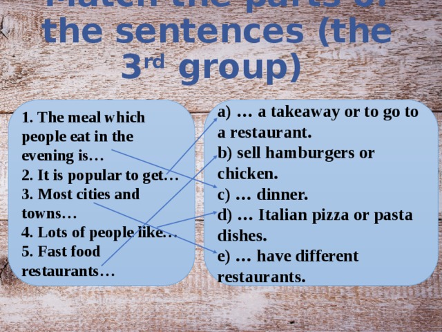Match the parts of the sentences (the 3 rd group) 1. The meal which people eat in the evening is… a) … a takeaway or to go to a restaurant. 2. It is popular to get… b) sell hamburgers or chicken. 3. Most cities and towns… c) … dinner. 4. Lots of people like… d) … Italian pizza or pasta dishes. 5. Fast food restaurants… e) … have different restaurants.