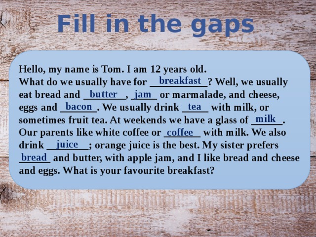 Fill in the gaps  Hello, my name is Tom. I am 12 years old. What do we usually have for ___________? Well, we usually eat bread and ________, _____ or marmalade, and cheese, eggs and _______. We usually drink _____ with milk, or sometimes fruit tea. At weekends we have a glass of ______. Our parents like white coffee or _______ with milk. We also drink ________; orange juice is the best. My sister prefers ______ and butter, with apple jam, and I like bread and cheese and eggs. What is your favourite breakfast? breakfast butter jam tea bacon milk coffee juice bread