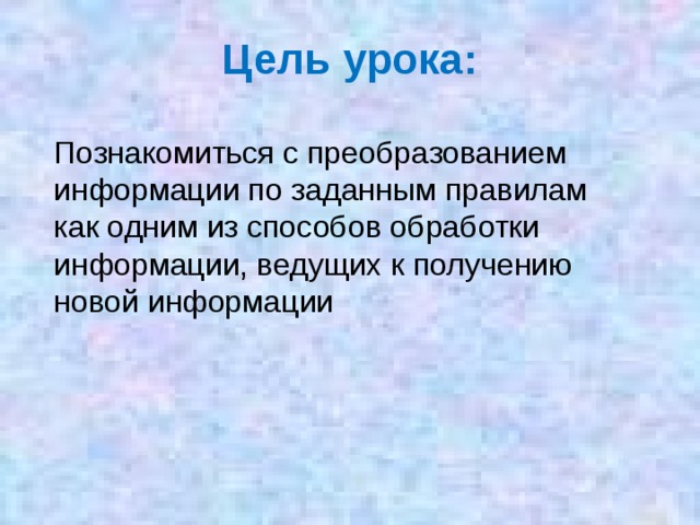 Цель урока: Познакомиться с преобразованием информации по заданным правилам как одним из способов обработки информации, ведущих к получению новой информации  