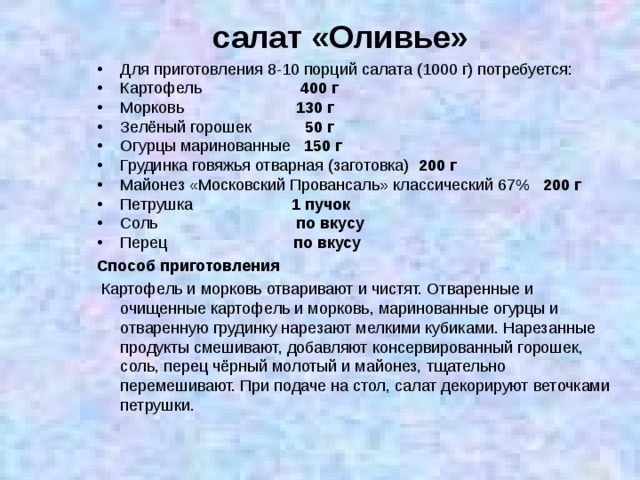 салат «Оливье» Для приготовления 8-10 порций салата (1000 г) потребуется: Картофель  400 г Морковь   130 г Зелёный горошек   50 г Огурцы маринованные  150 г Грудинка говяжья отварная (заготовка)   200 г Майонез «Московский Провансаль» классический 67%  200 г Петрушка  1 пучок Соль   по вкусу Перец  по вкусу Способ приготовления  Картофель и морковь отваривают и чистят. Отваренные и очищенные картофель и морковь, маринованные огурцы и отваренную грудинку нарезают мелкими кубиками. Нарезанные продукты смешивают, добавляют консервированный горошек, соль, перец чёрный молотый и майонез, тщательно перемешивают. При подаче на стол, салат декорируют веточками петрушки. 