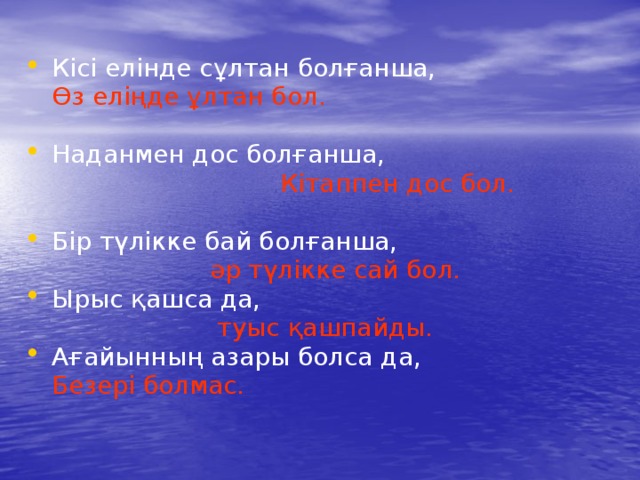 Кісі елінде сұлтан болғанша,  Өз еліңде ұлтан бол. Наданмен дос болғанша,  Кітаппен дос бол. Бір түлікке бай болғанша,  әр түлікке сай бол. Ырыс қашса да,  туыс қашпайды. Ағайынның азары болса да,  Безері болмас. 