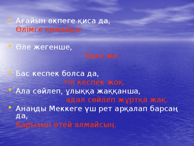 Ағайын өкпеге қиса да,  Өлімге қимайды. Өле жегенше,  бөле же. Бас кеспек болса да,  тіл кеспек жоқ. Ала сөйлеп, ұлыққа жаққанша,  адал сөйлеп жұртқа жақ. Анаңды Меккеге үш рет арқалап барсаң да,  Қарызын өтей алмайсың. 