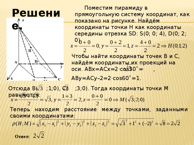 Поместим пирамиду в прямоугольную систему координат, как показано на рисунке. Найдём координаты точки Н как координаты середины отрезка SD: S(0; 0; 4), D(0; 2; 0). Решение. Чтобы найти координаты точек В и С, найдём координаты их проекций на оси. АВх=ACx=2·cos30˚= , ABy=ACу–2=2·cos60˚=1. Отсюда В( ;1;0), С( ;3;0). Тогда координаты точки М равняются:  Теперь находим расстояние между точками, заданными своими координатами: Ответ: