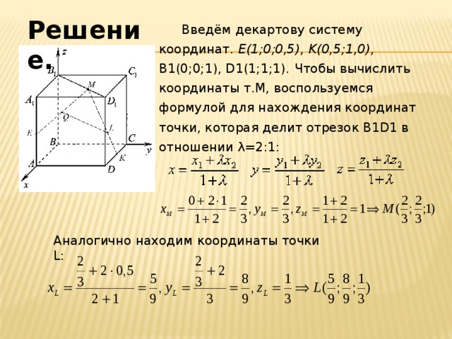 Решение.  Введём декартову систему координат. E(1;0;0,5), K(0,5;1,0) , В1(0;0;1), D1(1;1;1).  Чтобы вычислить координаты т.М, воспользуемся формулой для нахождения координат точки, которая делит отрезок B1D1 в отношении λ=2:1: Аналогично находим координаты точки L: