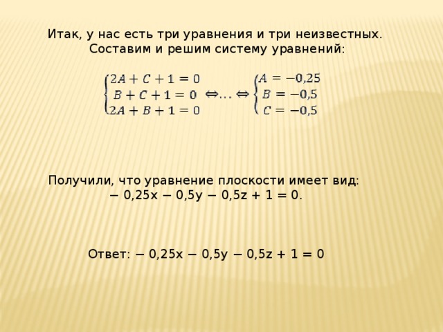Итак, у нас есть три уравнения и три неизвестных.  Составим и решим систему уравнений: Получили, что уравнение плоскости имеет вид: −  0,25x − 0,5y − 0,5z + 1 = 0. Ответ: − 0,25x − 0,5y − 0,5z + 1 = 0