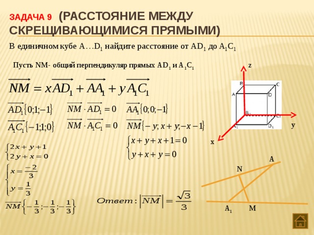 Задача 9 (Расстояние между скрещивающимися прямыми) В единичном кубе А…D 1 найдите расстояние от АD 1 до A 1 C 1 Пусть NM- общий перпендикуляр прямых АD 1 и A 1 C 1 z у х A N M A 1