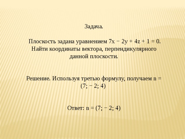 Задача.  Плоскость задана уравнением 7x − 2y + 4z + 1 = 0. Найти координаты вектора, перпендикулярного данной плоскости. Решение. Используя третью формулу, получаем n = (7; − 2; 4)  Ответ: n = (7; − 2; 4)