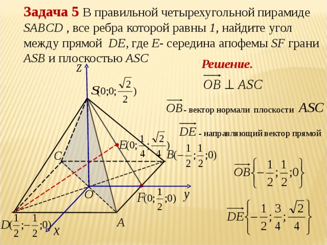 Задача 5 В правильной четырехугольной пирамиде  SABCD , все ребра которой равны 1 , найдите угол между прямой DE , где Е - середина апофемы SF  грани ASB  и плоскостью ASC Решение. - вектор нормали плоскости - направляющий вектор прямой