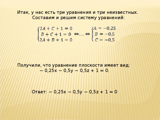 Итак, у нас есть три уравнения и три неизвестных.  Составим и решим систему уравнений: Получили, что уравнение плоскости имеет вид: −  0,25x − 0,5y − 0,5z + 1 = 0. Ответ: − 0,25x − 0,5y − 0,5z + 1 = 0