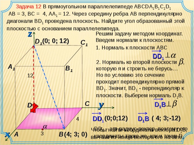 Задача 12 В прямоугольном параллелепипеде ABCDA 1 B 1 C 1 D 1   AB = 3, ВС = 4, АА 1 = 12. Через середину ребра АВ перпендикулярно диагонали В D 1 проведена плоскость. Найдите угол образованный этой плоскостью с основанием параллелепипеда. z Решим задачу методом координат. Введем нормали к плоскостям. (0;  0; 12 ) D 1 C 1 1. Нормаль к плоскости А BC DD 1  2 . Нормаль ко второй плоскости , которую я и строить не берусь… Но по условию это сечение проходит перпендикулярно прямой BD 1 . Значит, В D 1 - перпендикуляр к плоскости. Выберем нормаль D 1 B. A 1 B 1 12 y C D 1 B D D (0;0; 12 ) ( 4 ; 3 ; -12 ) DD 1 D 1 B 4 DD 1 – это радиус-вектор, поэтому его координаты такие же, как и точки D 1 Чтобы найти координаты вектора D 1 B , вычтем из конца вектора его начало. x A B 3 ( 4 ; 3 ; 0 )