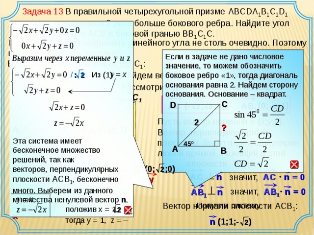 y  Задача 13 В правильной четырехугольной призме ABCDA 1 B 1 C 1 D 1 диагональ основания в 2 раза больше бокового ребра. Найдите угол между плоскостью А CB 1 и боковой гранью ВВ 1 С 1 С. Эта система имеет бесконечное множество решений, так как векторов, перпендикулярных плоскости ACB 1 , бесконечно много. Выберем из данного множества ненулевой вектор n ,  положив х  =  1,  тогда у  = 1, z = – В данной задаче построение линейного угла не столь очевидно. Поэтому применим метод координат. Если в задаче не дано числовое значение, то можем обозначить боковое ребро «1», тогда диагональ основания равна 2. Найдем сторону основания. Основание – квадрат. Вектор нормали плоскости ВВ 1 С 1 : Найдем вектор нормали плоскости А CB 1 . Рассмотрим два вектора этой плоскости : 2 /  :  Из (1) z D 1 C 1 С D (-  ; ;0) AC (0; ;1) AB 1 2 2 2 Пусть  вектор нормали n { x ; y ; z }.  Вектор, перпендикулярный плоскости, будет перпендикулярен любой прямой, лежащей в этой  плоскости. Тогда, 2 1 ? B 1 A 1 (  ;  ; 1 ) 2 2 45 0 А В  2 D ( 0 ;  ; 0 ) C 2 (0; ;0) p 2 AC n = 0 n AC значит, 2 = 0 n значит, AB 1 AB 1 n Получим систему Вектор нормали плоскости ACB 1 :  (  ; 0 ; 0 ) A 2 2 B х (1;1;- ) n 2