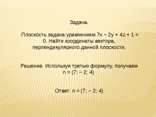 Задача.  Плоскость задана уравнением 7x − 2y + 4z + 1 = 0. Найти координаты вектора, перпендикулярного данной плоскости. Решение. Используя третью формулу, получаем n = (7; − 2; 4)  Ответ: n = (7; − 2; 4)