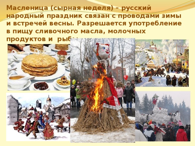 Масленица (сырная неделя) – русский народный праздник связан с проводами зимы и встречей весны. Разрешается употребление в пищу сливочного масла, молочных продуктов и рыбы.   