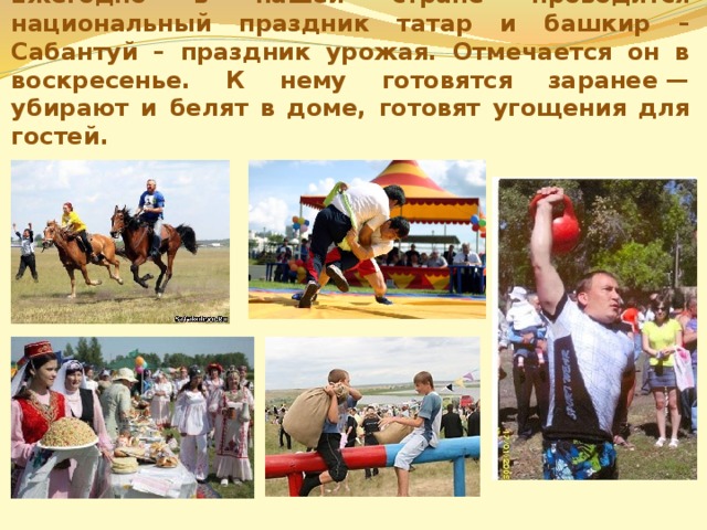 Ежегодно в нашей стране проводится национальный праздник татар и башкир – Сабантуй – праздник урожая. Отмечается он в воскресенье. К нему готовятся заранее — убирают и белят в доме, готовят угощения для гостей. 
