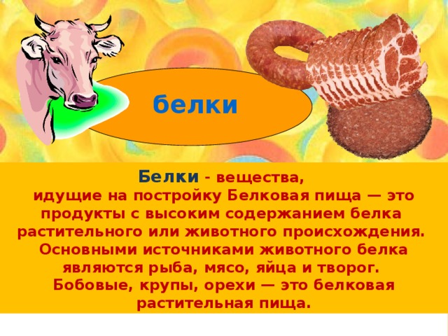 белки Белки - вещества, идущие на постройку Белковая пища — это продукты с высоким содержанием белка растительного или животного происхождения. Основными источниками животного белка являются рыба, мясо, яйца и творог. Бобовые, крупы, орехи — это белковая растительная пища. 