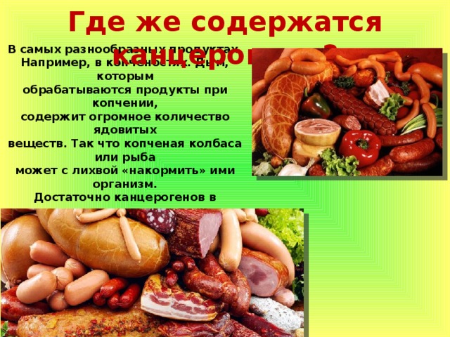 Где же содержатся канцерогены? В самых разнообразных продуктах. Например, в копченостях. Дым, которым обрабатываются продукты при копчении, содержит огромное количество ядовитых веществ. Так что копченая колбаса или рыба может с лихвой «накормить» ими организм. Достаточно канцерогенов в продуктах длительного хранения. Если на баночке консервов указана хоть одна химическая добавка из разряда «Е», то такой продукт употреблять стоит в небольших количествах или вовсе исключить. Где же содержатся канцерогены? 