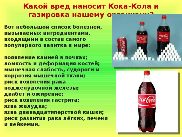 Какой вред наносит Кока-Кола и газировка нашему организму? Вот небольшой список болезней, вызываемых ингредиентами, входящими в состав самого популярного напитка в мире:  появление камней в почках; ломкость и деформация костей; мышечная слабость, судороги и коррозия мышечной ткани; риск появления рака поджелудочной железы; диабет и ожирение; риск появления гастрита; язва желудка; язва двенадцатиперстной кишки; риск развития рака лёгких, печени и лейкемии. 