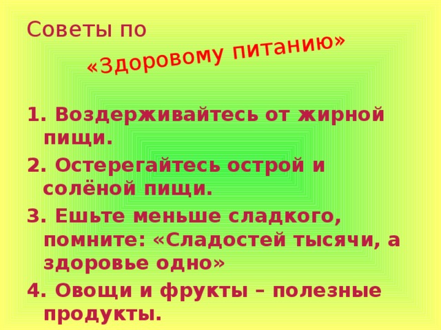 «Здоровому питанию» Советы по 1. Воздерживайтесь от жирной пищи. 2. Остерегайтесь острой и солёной пищи. 3. Ешьте меньше сладкого, помните: «Сладостей тысячи, а здоровье одно» 4. Овощи и фрукты – полезные продукты. 5. Питание должно разнообразным и сбалансированным.  