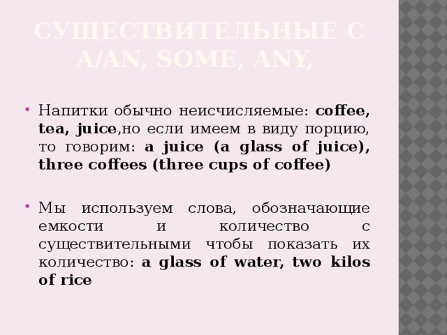 Существительные с a/an, Some, any, Напитки обычно неисчисляемые: coffee, tea, juice ,но если имеем в виду порцию, то говорим: a juice (a glass of juice), three coffees (three cups of coffee) Мы используем слова, обозначающие емкости и количество с существительными чтобы показать их количество: a glass of water, two kilos of rice 